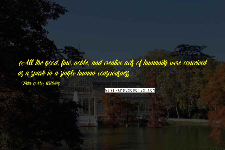 Peter McWilliams Quotes: All the good, fine, noble, and creative acts of humanity were conceived as a spark in a single human consciousness.