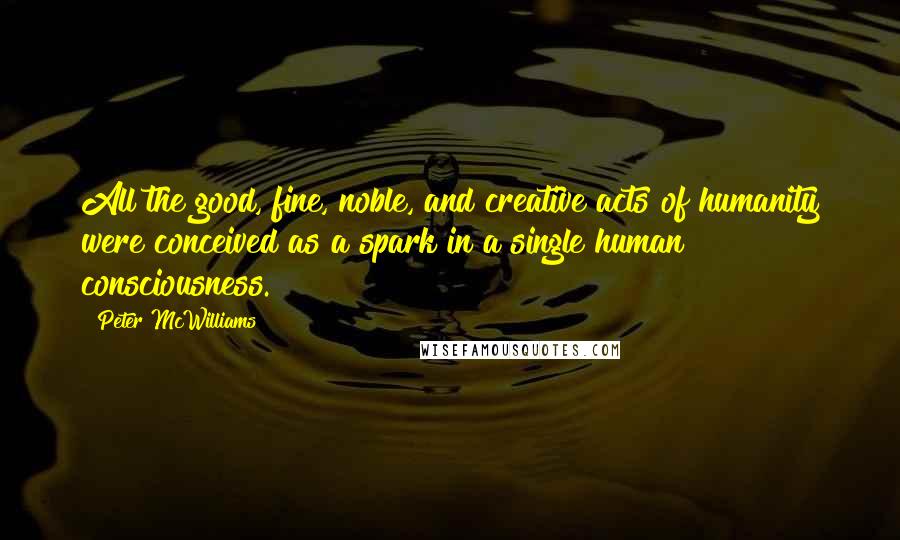 Peter McWilliams Quotes: All the good, fine, noble, and creative acts of humanity were conceived as a spark in a single human consciousness.