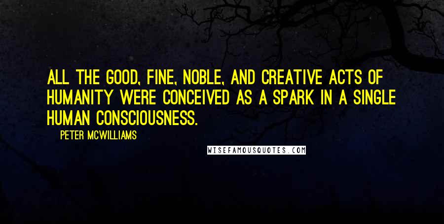 Peter McWilliams Quotes: All the good, fine, noble, and creative acts of humanity were conceived as a spark in a single human consciousness.