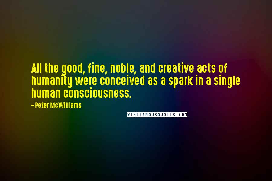 Peter McWilliams Quotes: All the good, fine, noble, and creative acts of humanity were conceived as a spark in a single human consciousness.