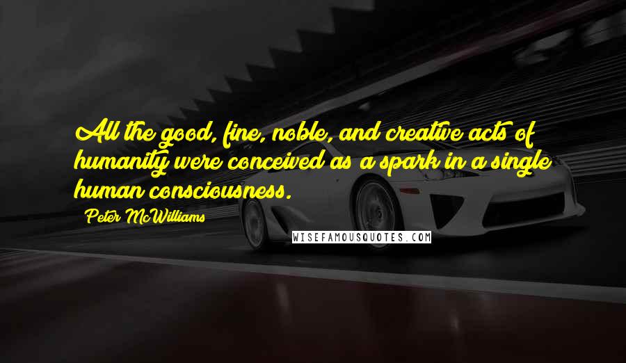 Peter McWilliams Quotes: All the good, fine, noble, and creative acts of humanity were conceived as a spark in a single human consciousness.