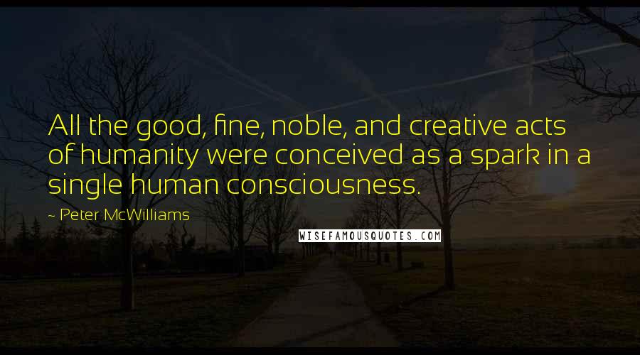 Peter McWilliams Quotes: All the good, fine, noble, and creative acts of humanity were conceived as a spark in a single human consciousness.
