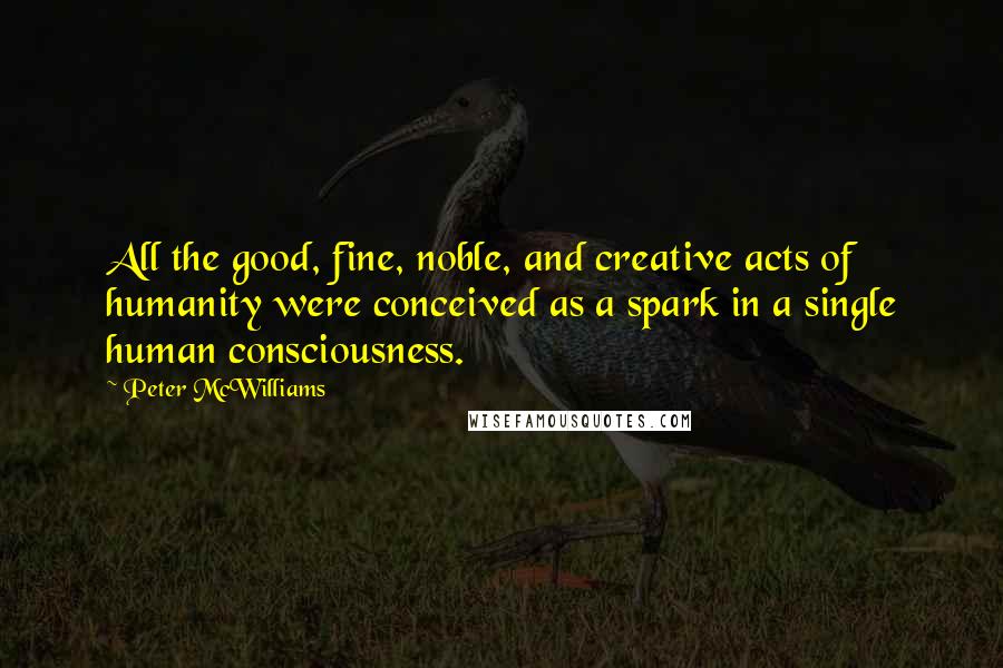 Peter McWilliams Quotes: All the good, fine, noble, and creative acts of humanity were conceived as a spark in a single human consciousness.