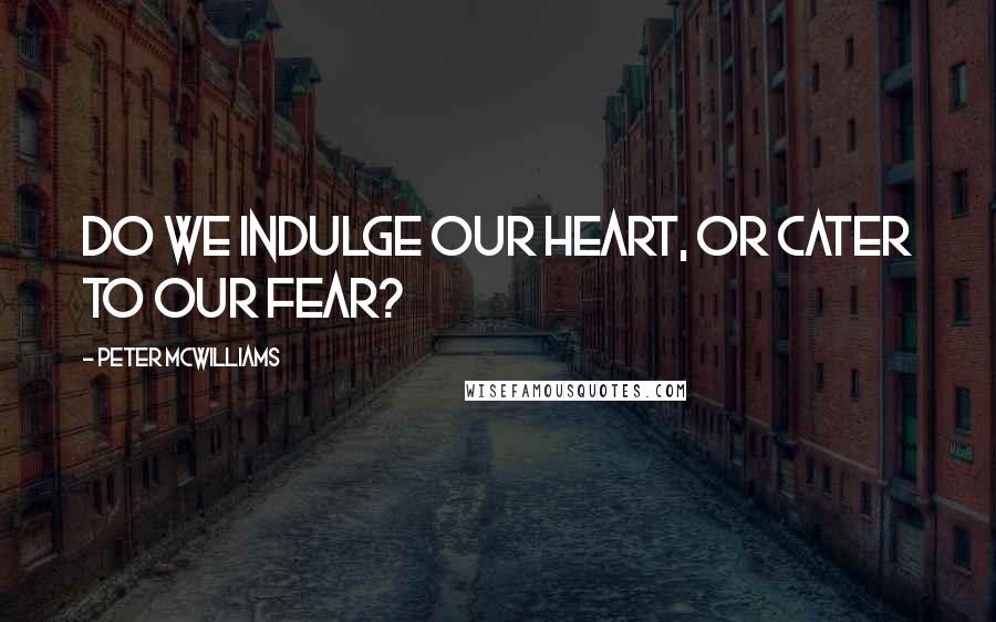 Peter McWilliams Quotes: Do we indulge our heart, or cater to our fear?