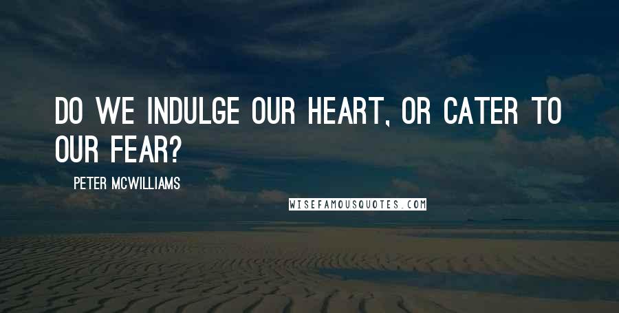 Peter McWilliams Quotes: Do we indulge our heart, or cater to our fear?