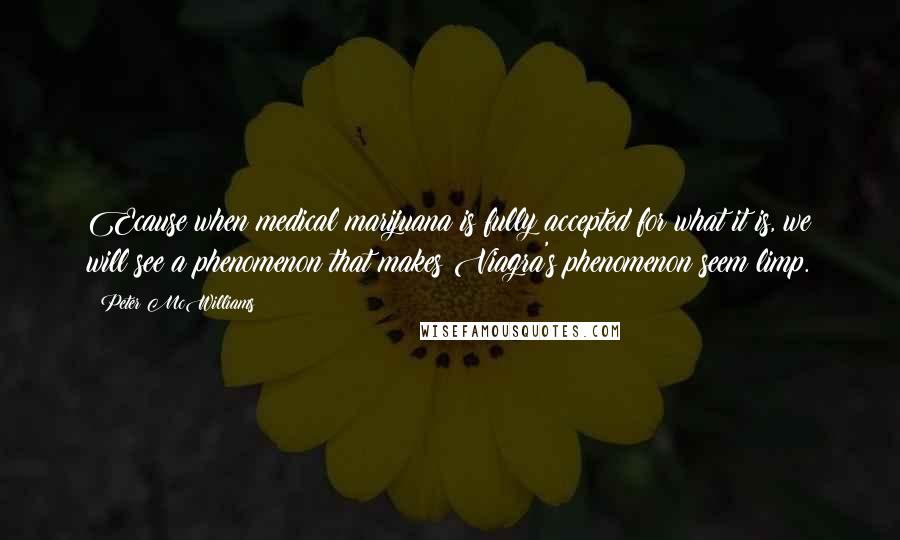 Peter McWilliams Quotes: Ecause when medical marijuana is fully accepted for what it is, we will see a phenomenon that makes Viagra's phenomenon seem limp.