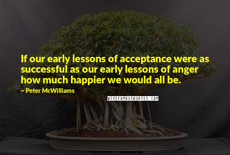 Peter McWilliams Quotes: If our early lessons of acceptance were as successful as our early lessons of anger how much happier we would all be.