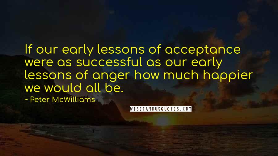 Peter McWilliams Quotes: If our early lessons of acceptance were as successful as our early lessons of anger how much happier we would all be.