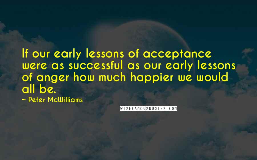 Peter McWilliams Quotes: If our early lessons of acceptance were as successful as our early lessons of anger how much happier we would all be.