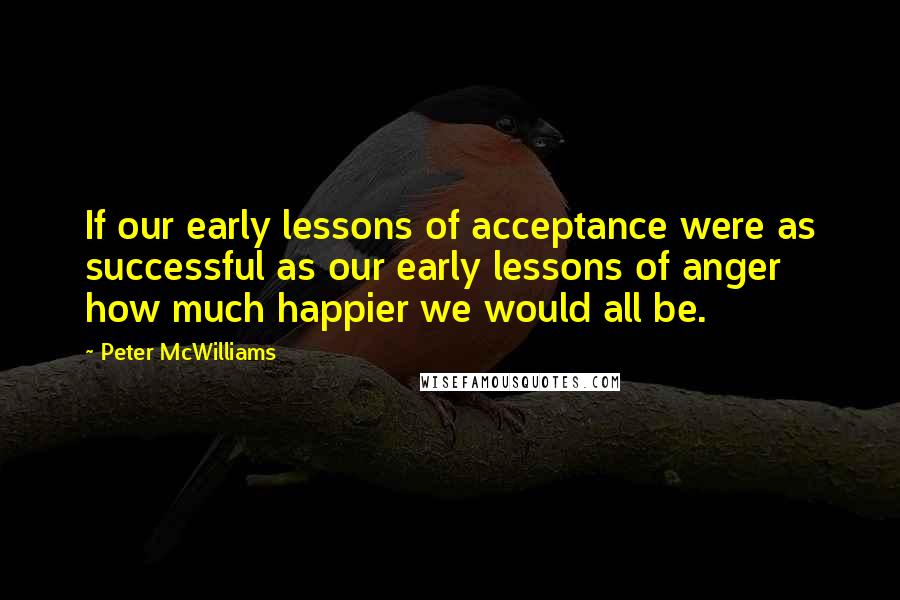Peter McWilliams Quotes: If our early lessons of acceptance were as successful as our early lessons of anger how much happier we would all be.