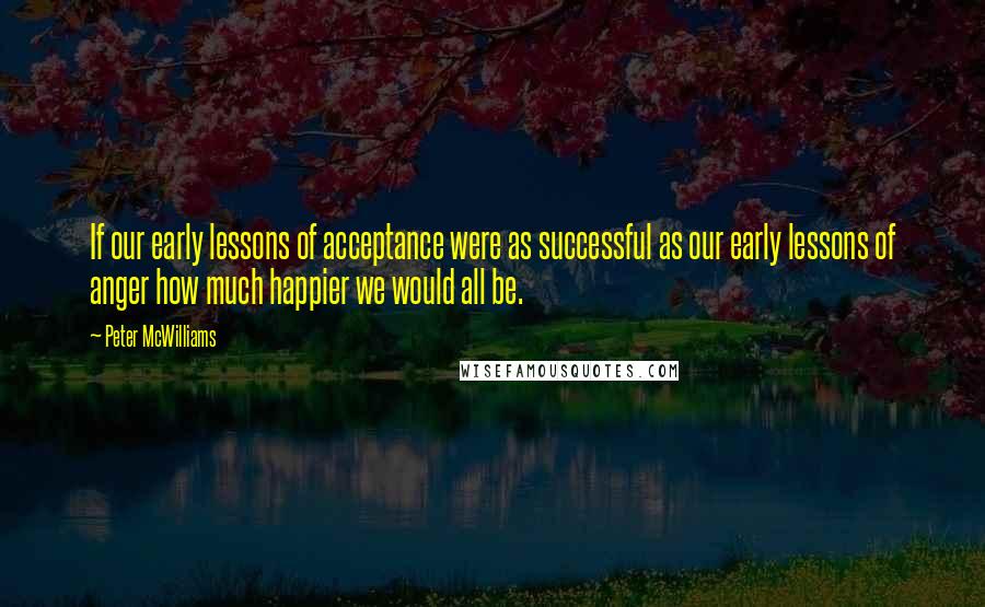 Peter McWilliams Quotes: If our early lessons of acceptance were as successful as our early lessons of anger how much happier we would all be.