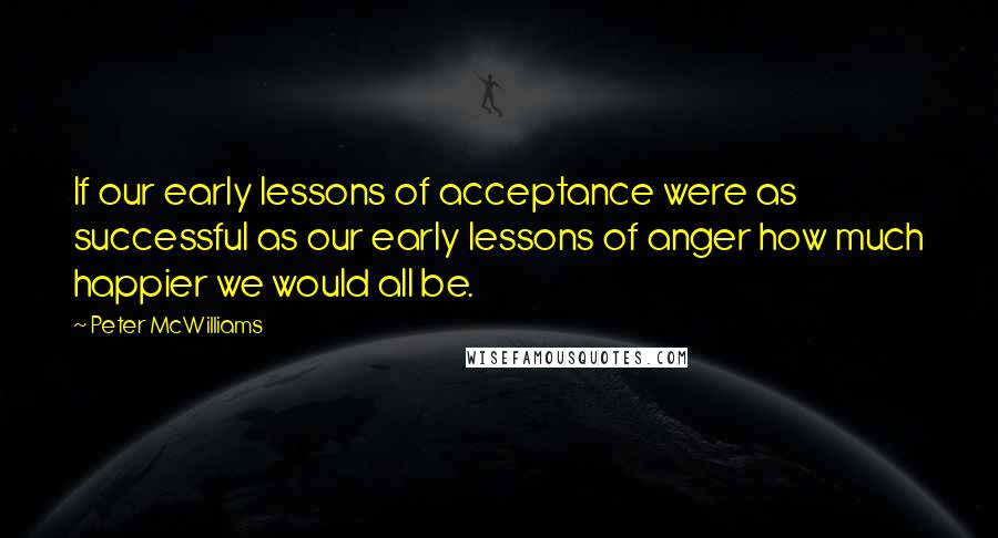 Peter McWilliams Quotes: If our early lessons of acceptance were as successful as our early lessons of anger how much happier we would all be.