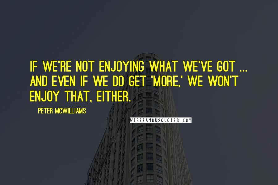 Peter McWilliams Quotes: If we're not enjoying what we've got ... and even if we do get 'more,' we won't enjoy that, either.