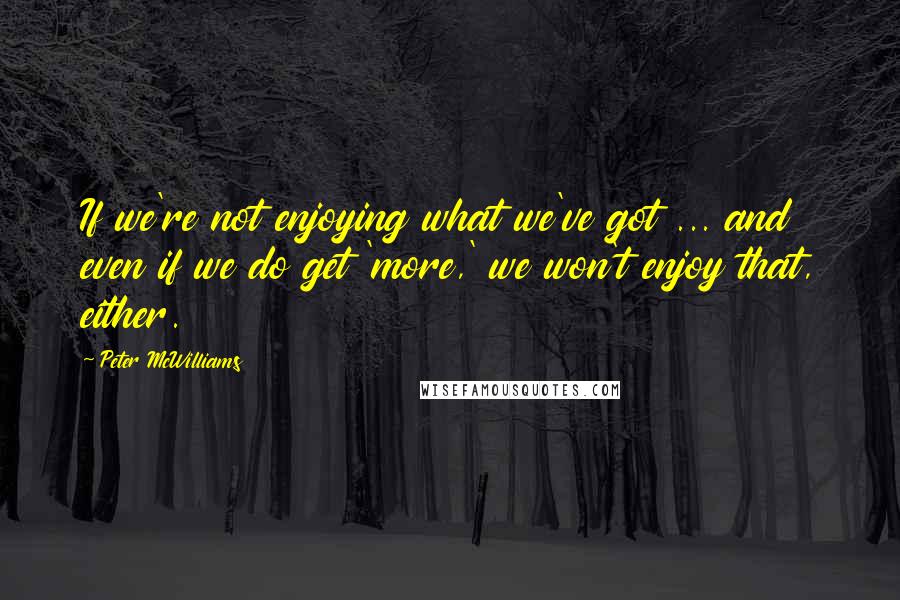 Peter McWilliams Quotes: If we're not enjoying what we've got ... and even if we do get 'more,' we won't enjoy that, either.
