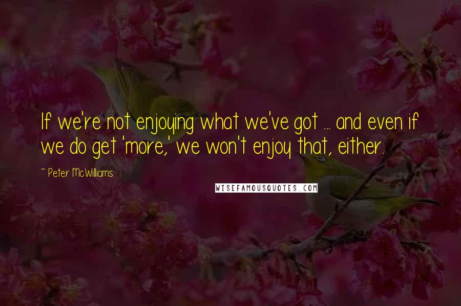 Peter McWilliams Quotes: If we're not enjoying what we've got ... and even if we do get 'more,' we won't enjoy that, either.