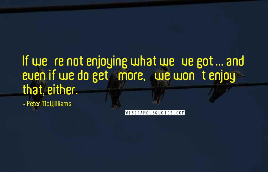 Peter McWilliams Quotes: If we're not enjoying what we've got ... and even if we do get 'more,' we won't enjoy that, either.