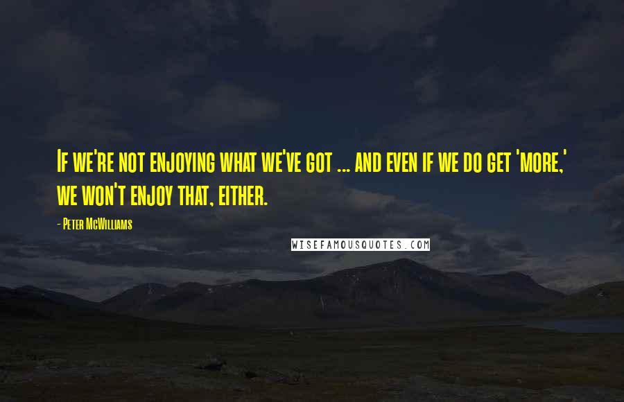 Peter McWilliams Quotes: If we're not enjoying what we've got ... and even if we do get 'more,' we won't enjoy that, either.