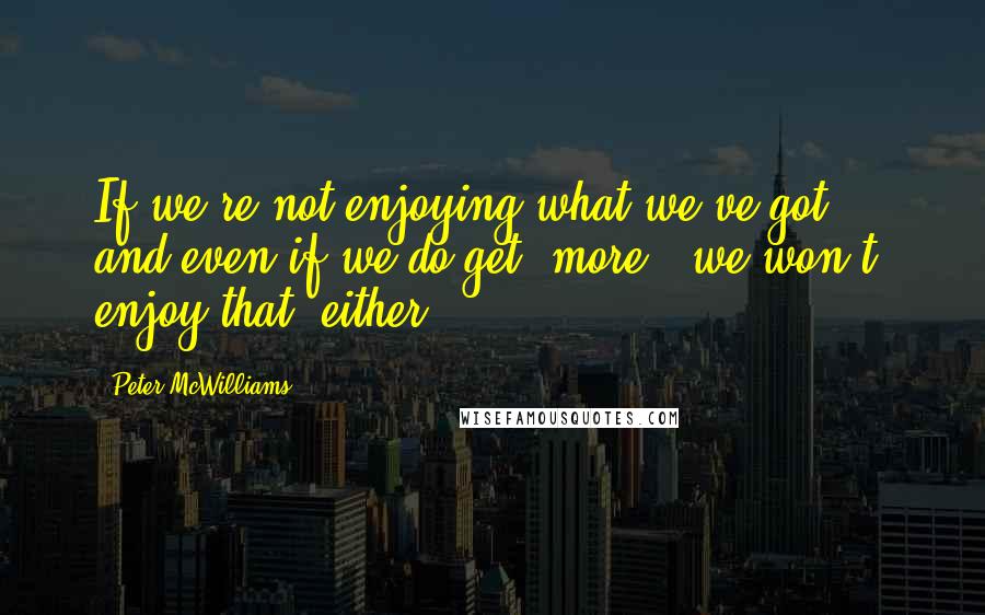 Peter McWilliams Quotes: If we're not enjoying what we've got ... and even if we do get 'more,' we won't enjoy that, either.