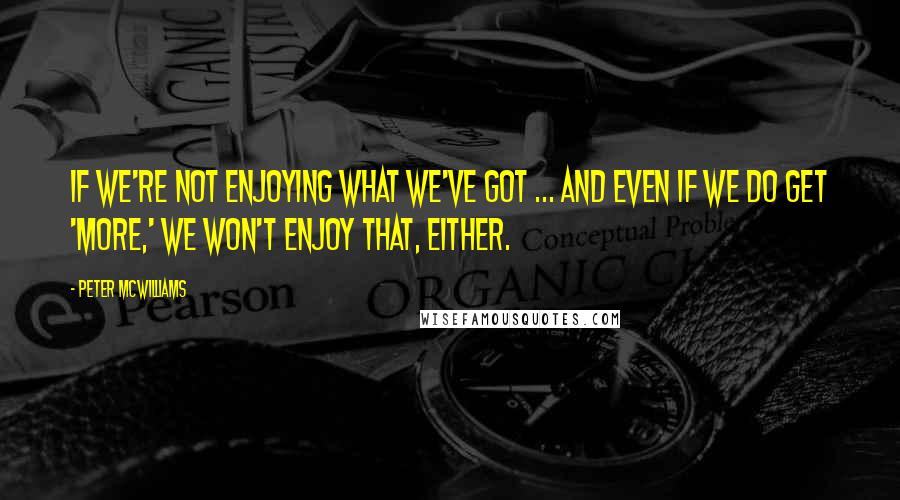 Peter McWilliams Quotes: If we're not enjoying what we've got ... and even if we do get 'more,' we won't enjoy that, either.