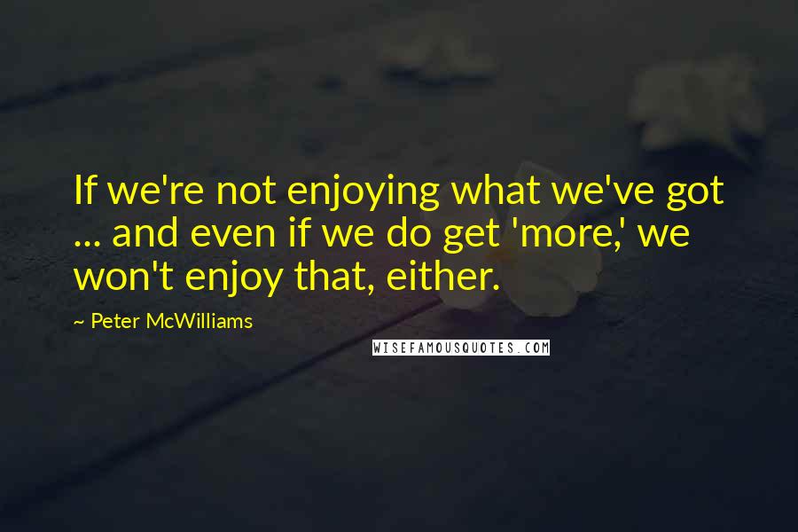 Peter McWilliams Quotes: If we're not enjoying what we've got ... and even if we do get 'more,' we won't enjoy that, either.