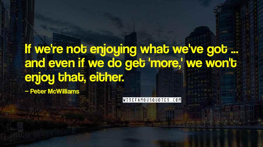 Peter McWilliams Quotes: If we're not enjoying what we've got ... and even if we do get 'more,' we won't enjoy that, either.