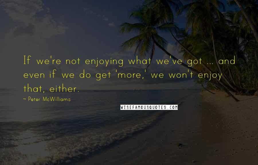 Peter McWilliams Quotes: If we're not enjoying what we've got ... and even if we do get 'more,' we won't enjoy that, either.