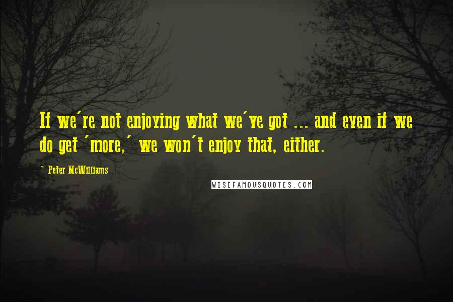 Peter McWilliams Quotes: If we're not enjoying what we've got ... and even if we do get 'more,' we won't enjoy that, either.