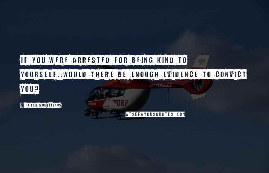 Peter McWilliams Quotes: If you were arrested for being kind to yourself..would there be enough evidence to convict you?