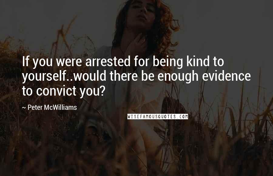 Peter McWilliams Quotes: If you were arrested for being kind to yourself..would there be enough evidence to convict you?