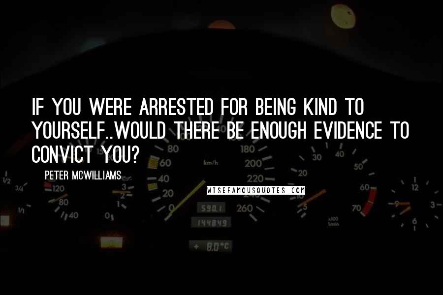 Peter McWilliams Quotes: If you were arrested for being kind to yourself..would there be enough evidence to convict you?