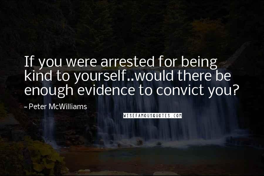 Peter McWilliams Quotes: If you were arrested for being kind to yourself..would there be enough evidence to convict you?