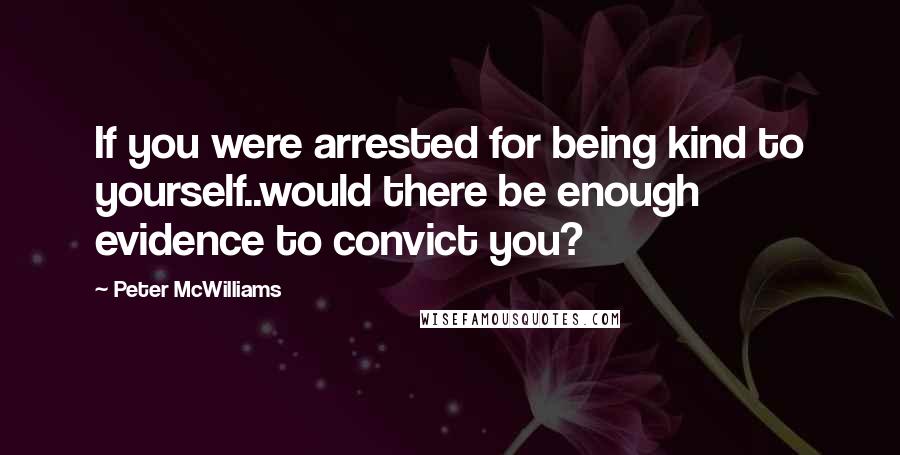 Peter McWilliams Quotes: If you were arrested for being kind to yourself..would there be enough evidence to convict you?