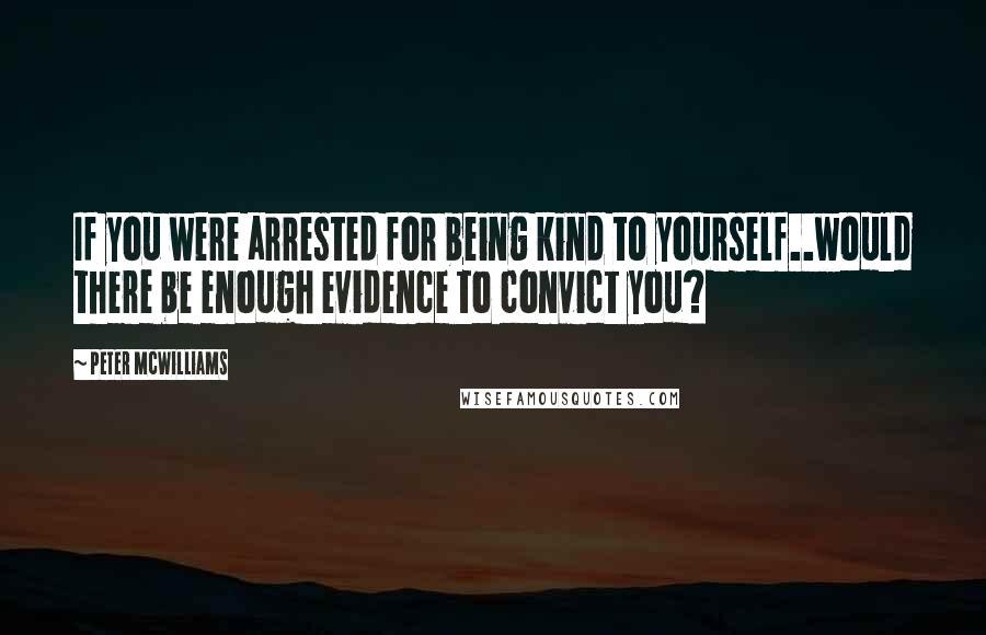 Peter McWilliams Quotes: If you were arrested for being kind to yourself..would there be enough evidence to convict you?