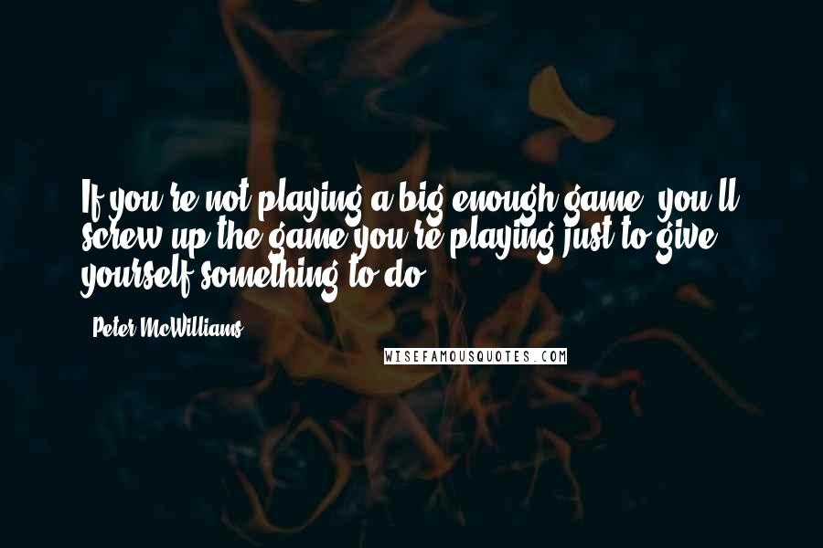 Peter McWilliams Quotes: If you're not playing a big enough game, you'll screw up the game you're playing just to give yourself something to do.