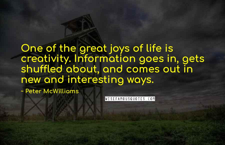 Peter McWilliams Quotes: One of the great joys of life is creativity. Information goes in, gets shuffled about, and comes out in new and interesting ways.
