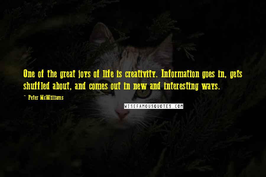 Peter McWilliams Quotes: One of the great joys of life is creativity. Information goes in, gets shuffled about, and comes out in new and interesting ways.