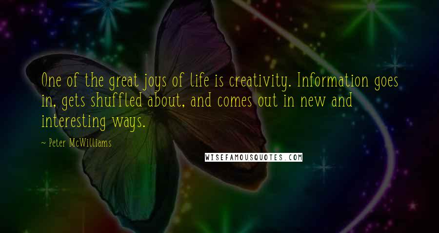 Peter McWilliams Quotes: One of the great joys of life is creativity. Information goes in, gets shuffled about, and comes out in new and interesting ways.