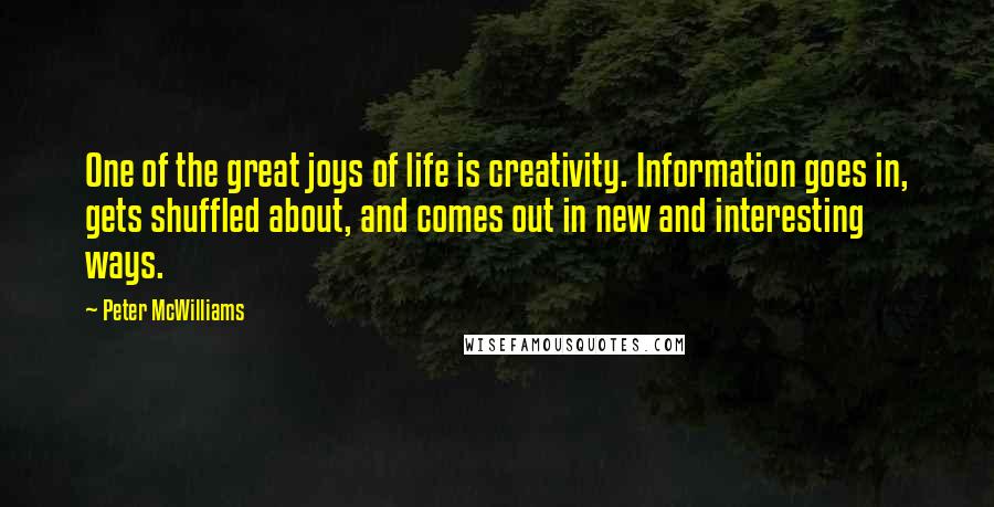 Peter McWilliams Quotes: One of the great joys of life is creativity. Information goes in, gets shuffled about, and comes out in new and interesting ways.