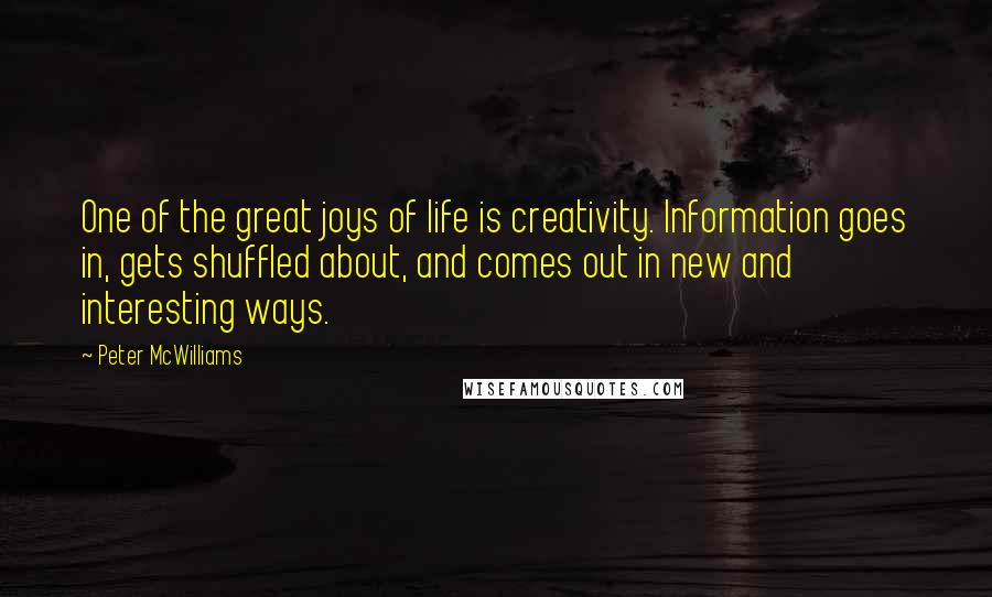 Peter McWilliams Quotes: One of the great joys of life is creativity. Information goes in, gets shuffled about, and comes out in new and interesting ways.