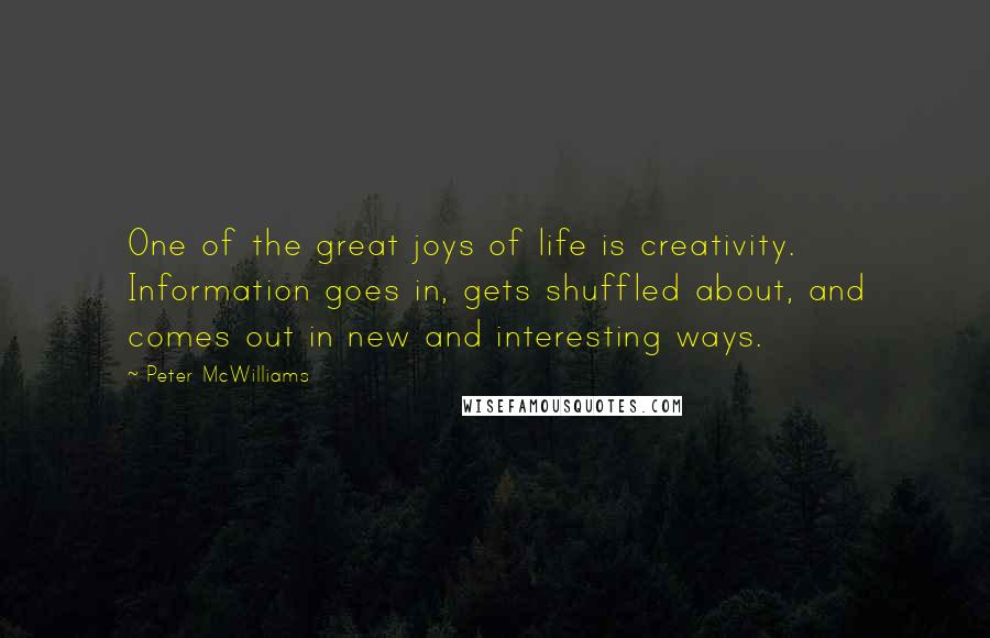 Peter McWilliams Quotes: One of the great joys of life is creativity. Information goes in, gets shuffled about, and comes out in new and interesting ways.