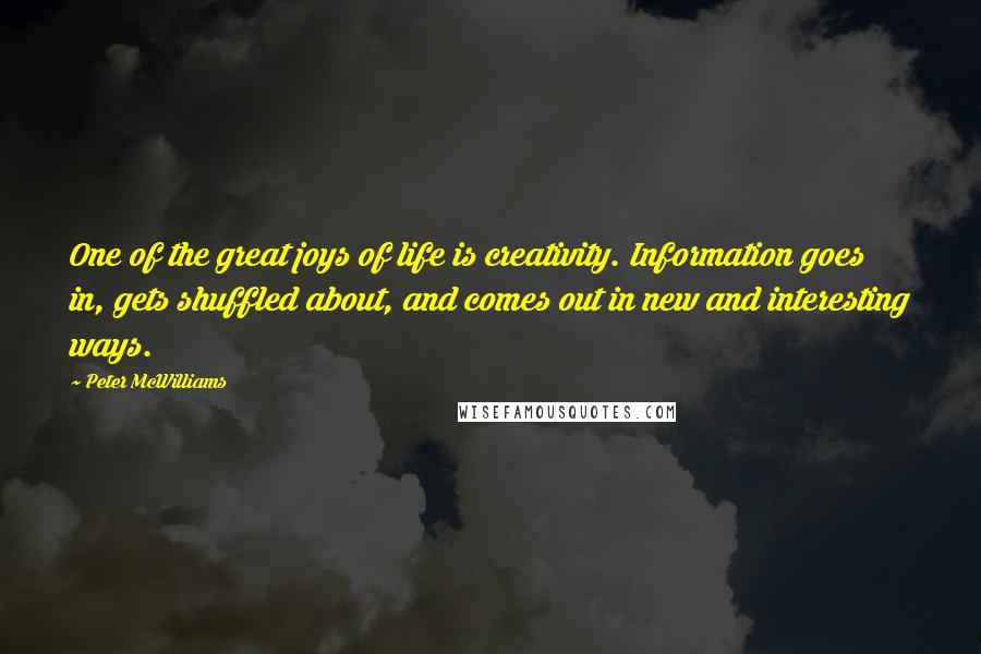 Peter McWilliams Quotes: One of the great joys of life is creativity. Information goes in, gets shuffled about, and comes out in new and interesting ways.