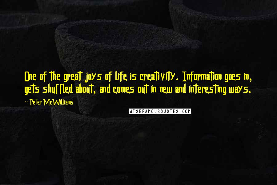 Peter McWilliams Quotes: One of the great joys of life is creativity. Information goes in, gets shuffled about, and comes out in new and interesting ways.