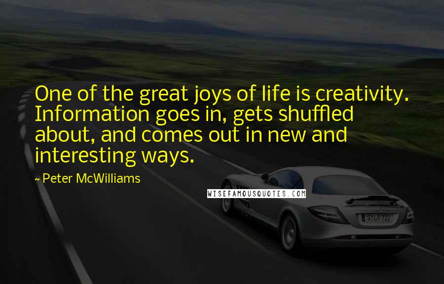 Peter McWilliams Quotes: One of the great joys of life is creativity. Information goes in, gets shuffled about, and comes out in new and interesting ways.