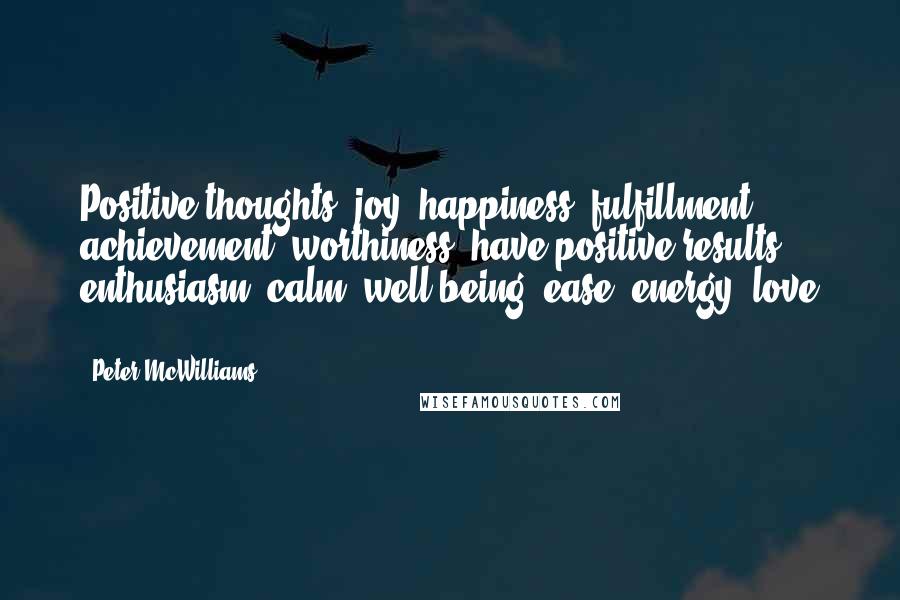 Peter McWilliams Quotes: Positive thoughts: joy, happiness, fulfillment, achievement, worthiness, have positive results: enthusiasm, calm, well-being, ease, energy, love ...