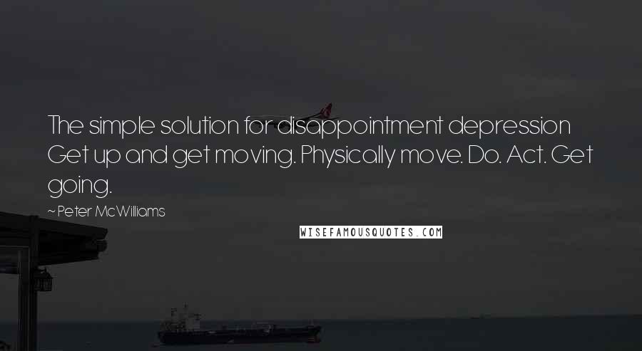 Peter McWilliams Quotes: The simple solution for disappointment depression Get up and get moving. Physically move. Do. Act. Get going.