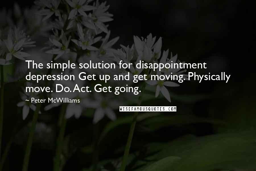 Peter McWilliams Quotes: The simple solution for disappointment depression Get up and get moving. Physically move. Do. Act. Get going.