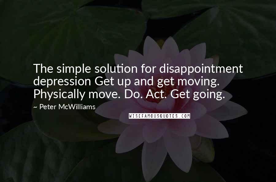 Peter McWilliams Quotes: The simple solution for disappointment depression Get up and get moving. Physically move. Do. Act. Get going.