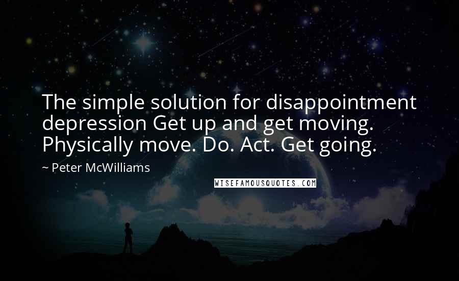 Peter McWilliams Quotes: The simple solution for disappointment depression Get up and get moving. Physically move. Do. Act. Get going.