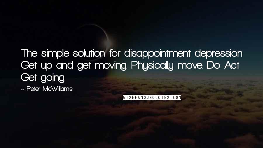 Peter McWilliams Quotes: The simple solution for disappointment depression Get up and get moving. Physically move. Do. Act. Get going.