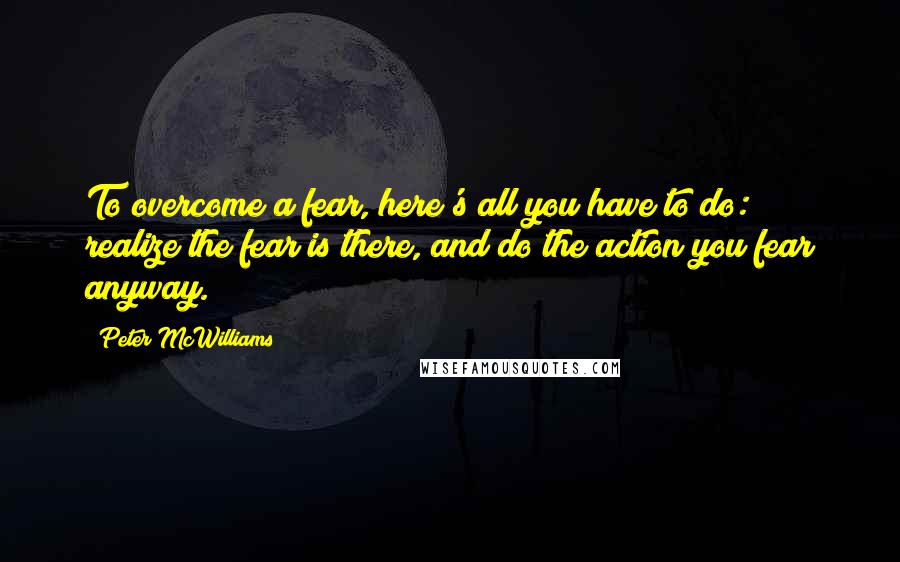 Peter McWilliams Quotes: To overcome a fear, here's all you have to do: realize the fear is there, and do the action you fear anyway.